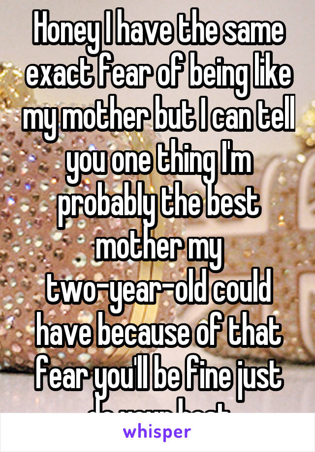 Honey I have the same exact fear of being like my mother but I can tell you one thing I'm probably the best mother my two-year-old could have because of that fear you'll be fine just do your best