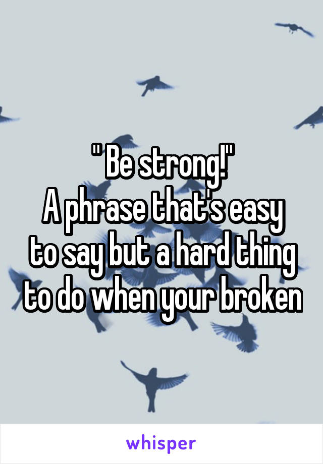 " Be strong!"
A phrase that's easy to say but a hard thing to do when your broken