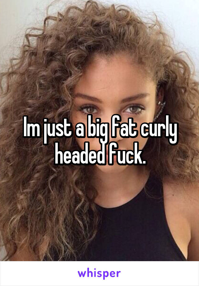 Im just a big fat curly headed fuck.