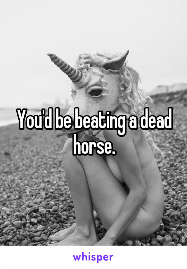 You'd be beating a dead horse.