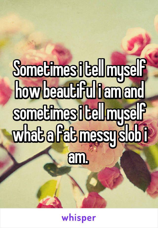 Sometimes i tell myself how beautiful i am and sometimes i tell myself what a fat messy slob i am. 