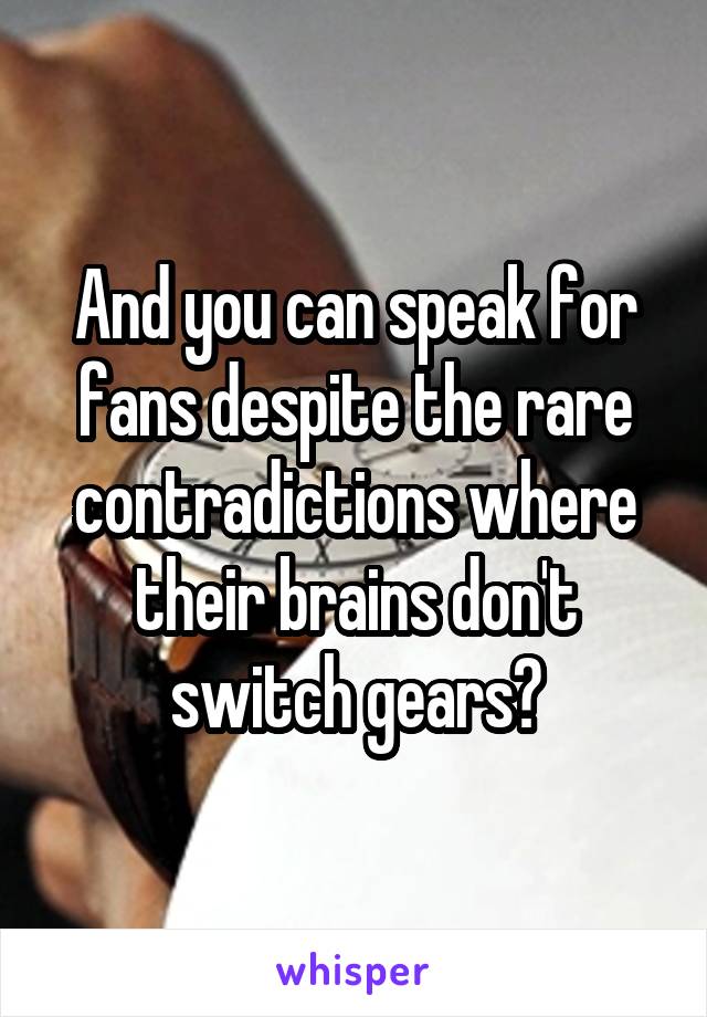 And you can speak for fans despite the rare contradictions where their brains don't switch gears?