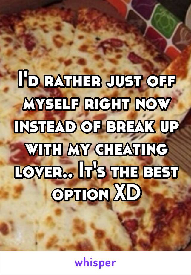 I'd rather just off myself right now instead of break up with my cheating lover.. It's the best option XD