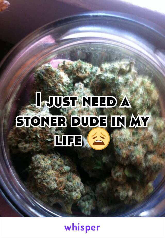 I just need a stoner dude in my life 😩