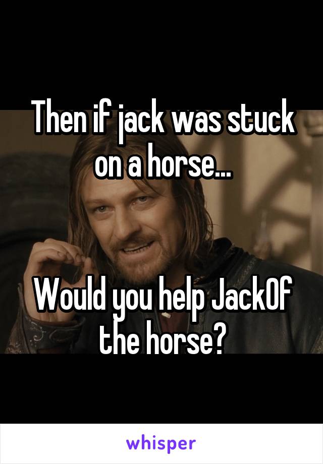 Then if jack was stuck on a horse...


Would you help JackOf the horse?