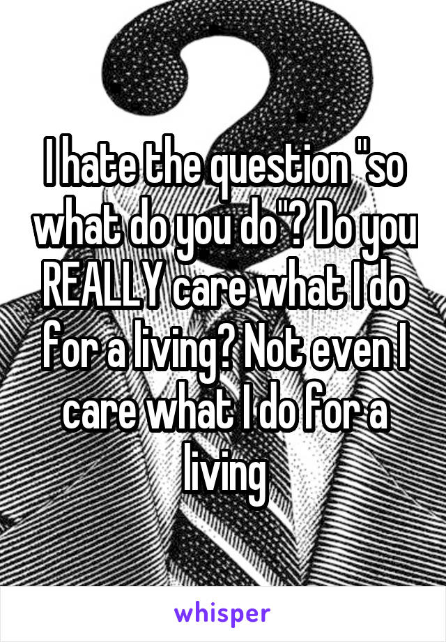 I hate the question "so what do you do"? Do you REALLY care what I do for a living? Not even I care what I do for a living