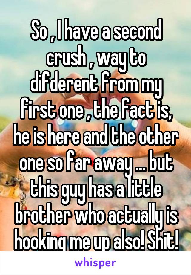 So , I have a second crush , way to difderent from my first one , the fact is, he is here and the other one so far away ... but this guy has a little brother who actually is hooking me up also! Shit!