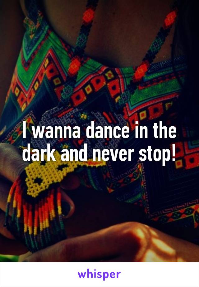 I wanna dance in the dark and never stop!