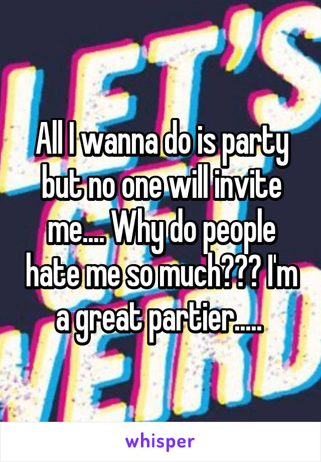 All I wanna do is party but no one will invite me.... Why do people hate me so much??? I'm a great partier..... 