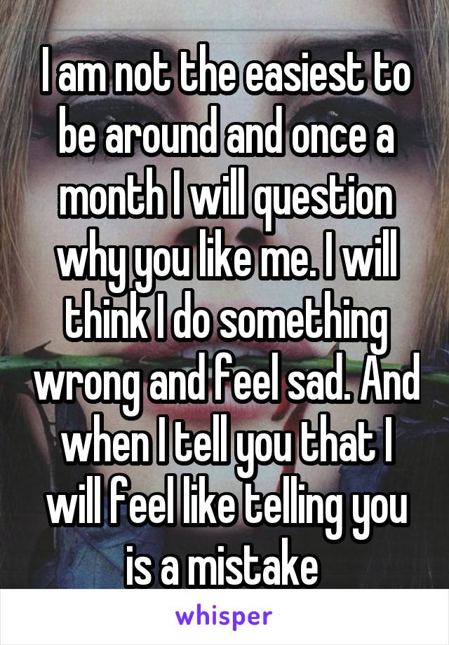 I am not the easiest to be around and once a month I will question why you like me. I will think I do something wrong and feel sad. And when I tell you that I will feel like telling you is a mistake 