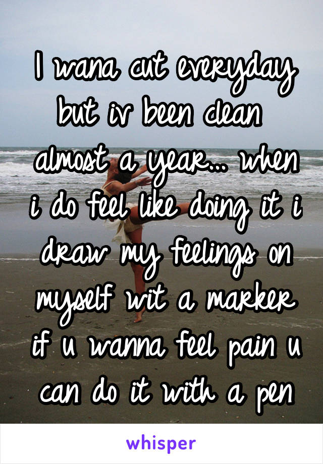 I wana cut everyday but iv been clean  almost a year... when i do feel like doing it i draw my feelings on myself wit a marker if u wanna feel pain u can do it with a pen