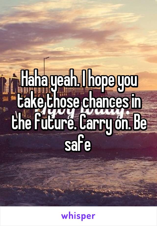 Haha yeah. I hope you take those chances in the future. Carry on. Be safe 