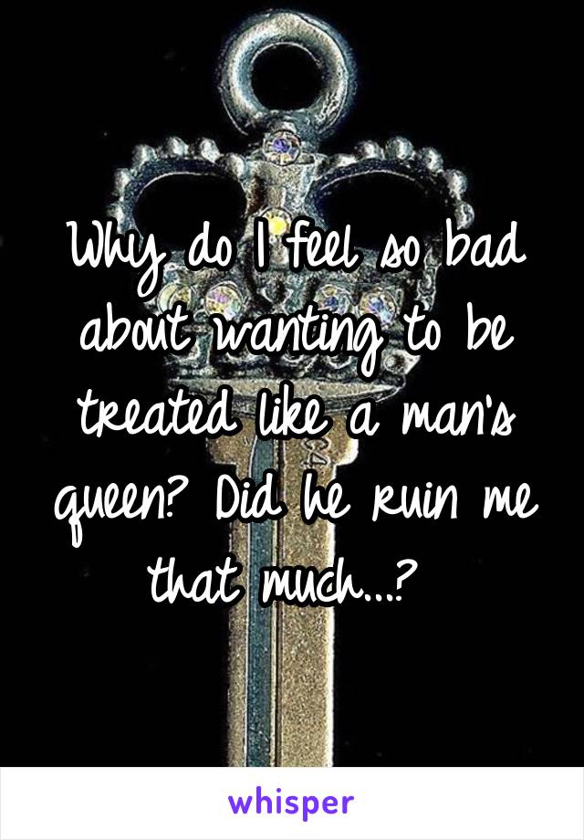 Why do I feel so bad about wanting to be treated like a man's queen? Did he ruin me that much...? 