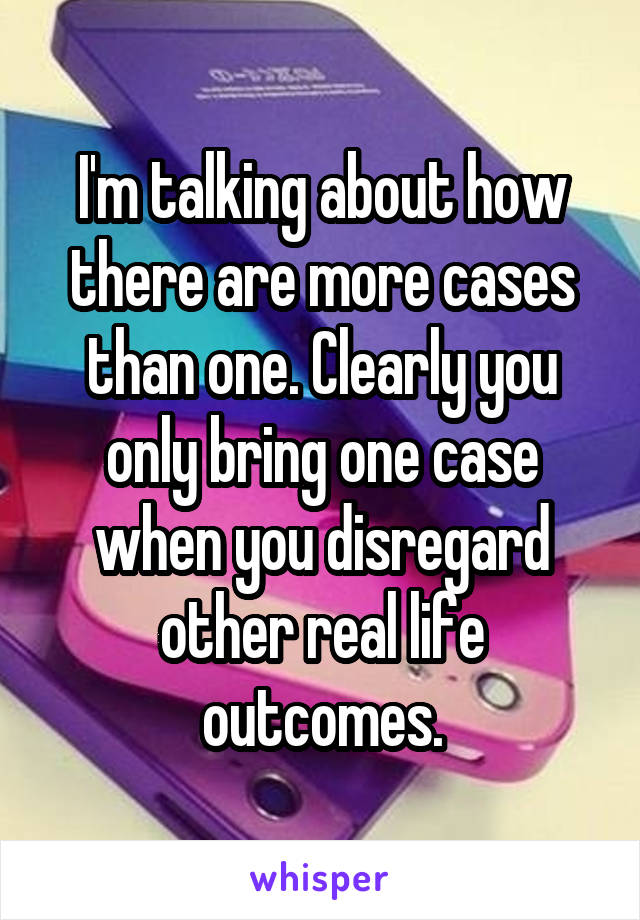 I'm talking about how there are more cases than one. Clearly you only bring one case when you disregard other real life outcomes.