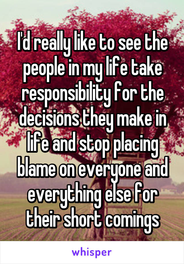 I'd really like to see the people in my life take responsibility for the decisions they make in life and stop placing blame on everyone and everything else for their short comings