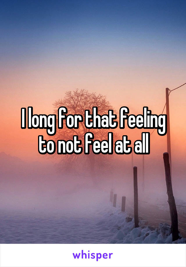 I long for that feeling to not feel at all