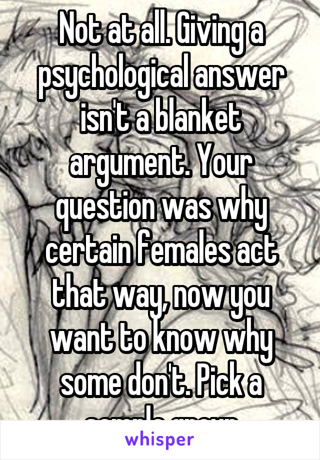 Not at all. Giving a psychological answer isn't a blanket argument. Your question was why certain females act that way, now you want to know why some don't. Pick a sample group