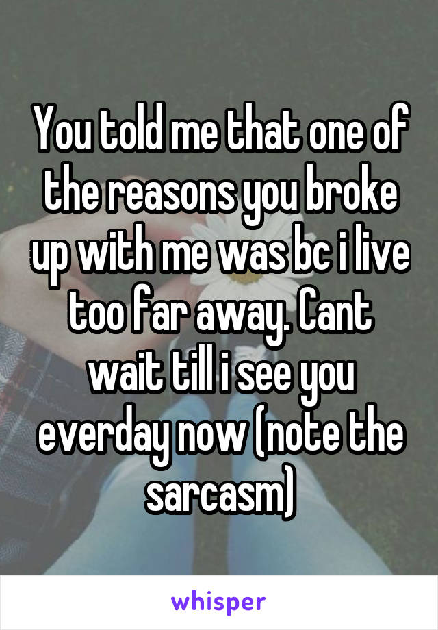 You told me that one of the reasons you broke up with me was bc i live too far away. Cant wait till i see you everday now (note the sarcasm)