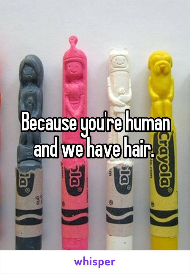 Because you're human and we have hair. 