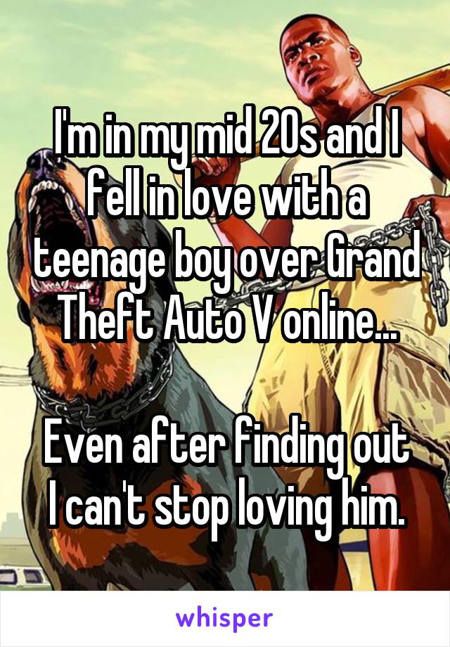 I'm in my mid 20s and I fell in love with a teenage boy over Grand Theft Auto V online...

Even after finding out I can't stop loving him.