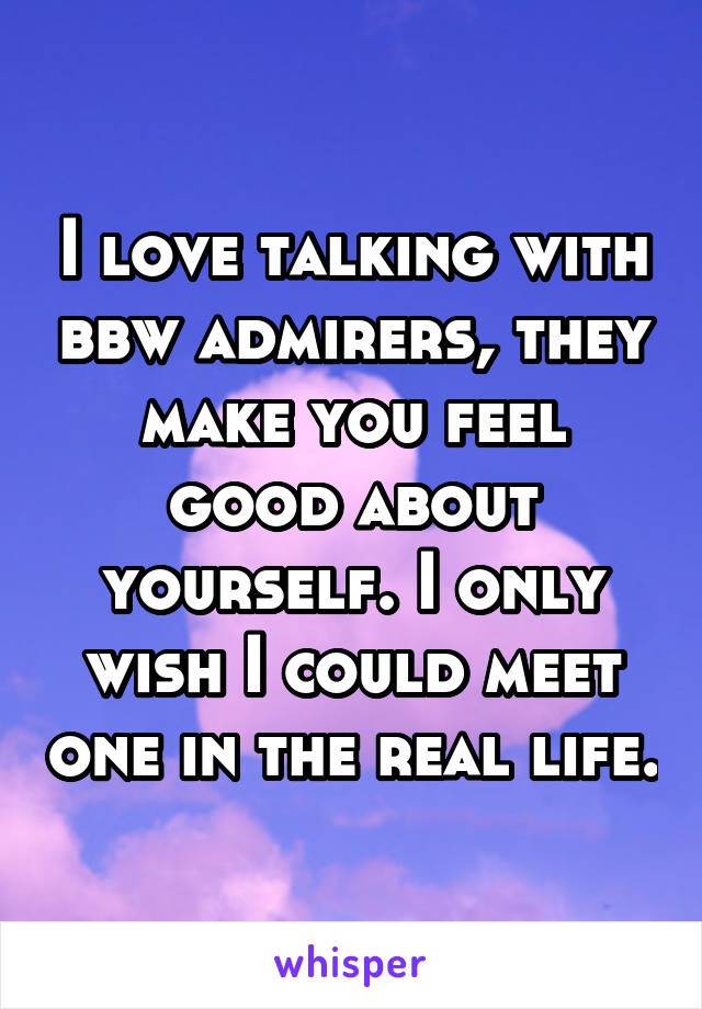 I love talking with bbw admirers, they make you feel good about yourself. I only wish I could meet one in the real life.