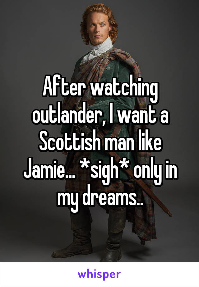 After watching outlander, I want a Scottish man like Jamie... *sigh* only in my dreams..