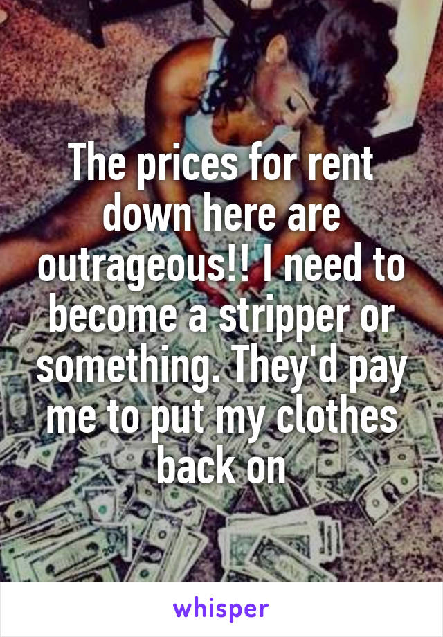 The prices for rent down here are outrageous!! I need to become a stripper or something. They'd pay me to put my clothes back on