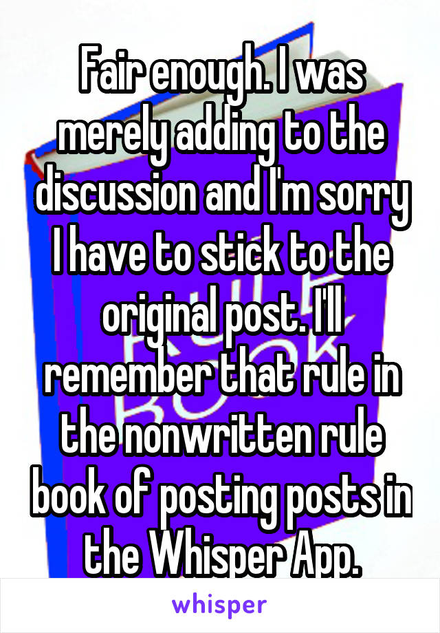 Fair enough. I was merely adding to the discussion and I'm sorry I have to stick to the original post. I'll remember that rule in the nonwritten rule book of posting posts in the Whisper App.