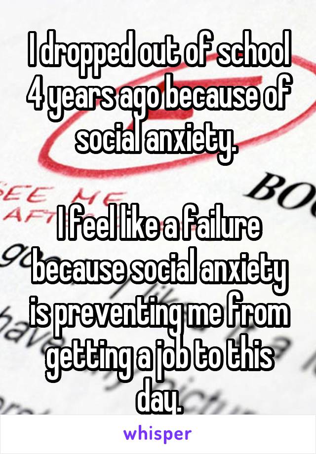 I dropped out of school 4 years ago because of social anxiety. 

I feel like a failure because social anxiety is preventing me from getting a job to this day.