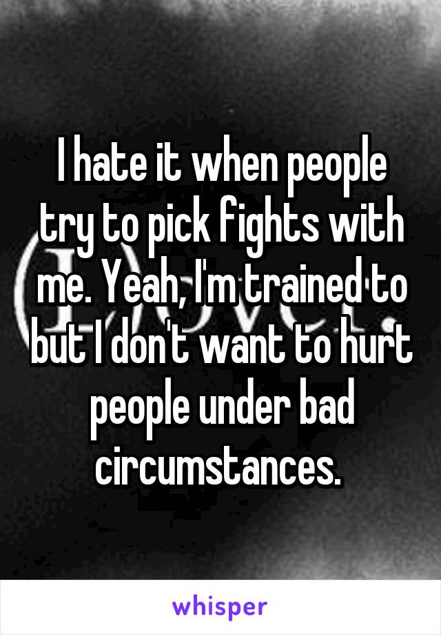 I hate it when people try to pick fights with me. Yeah, I'm trained to but I don't want to hurt people under bad circumstances. 