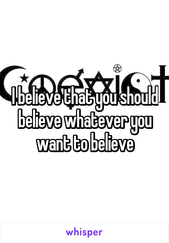 I believe that you should believe whatever you want to believe