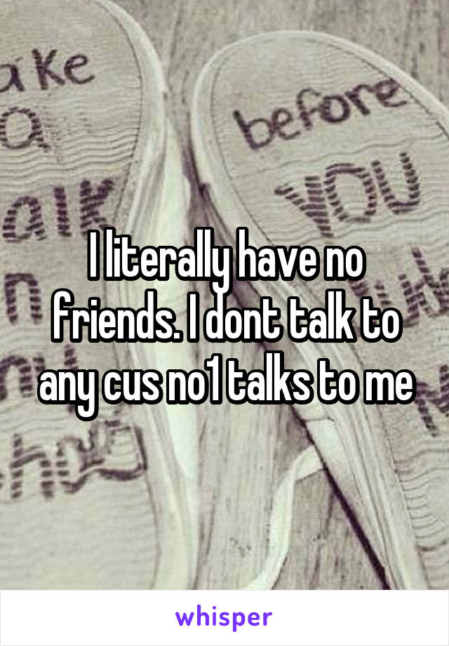 I literally have no friends. I dont talk to any cus no1 talks to me