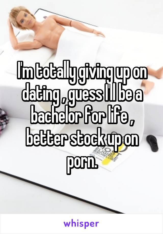 I'm totally giving up on dating , guess I'll be a bachelor for life , better stock up on porn.