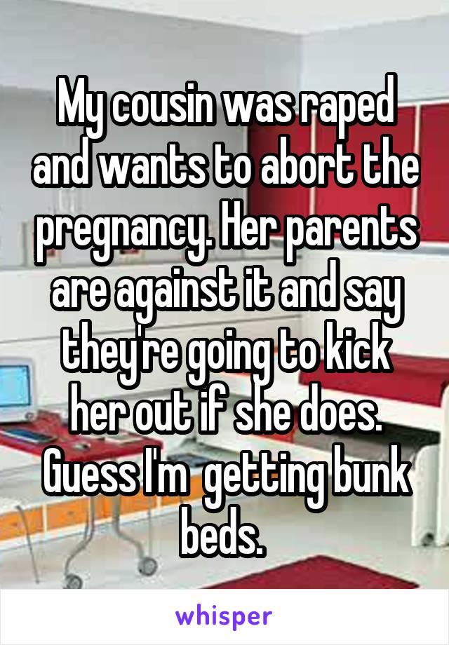 My cousin was raped and wants to abort the pregnancy. Her parents are against it and say they're going to kick her out if she does. Guess I'm  getting bunk beds. 