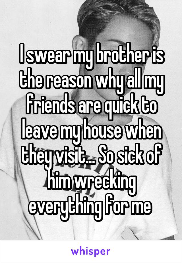 I swear my brother is the reason why all my friends are quick to leave my house when they visit... So sick of him wrecking everything for me 