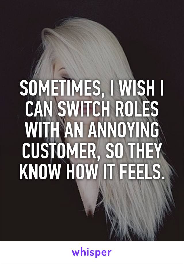 SOMETIMES, I WISH I CAN SWITCH ROLES WITH AN ANNOYING CUSTOMER, SO THEY KNOW HOW IT FEELS.