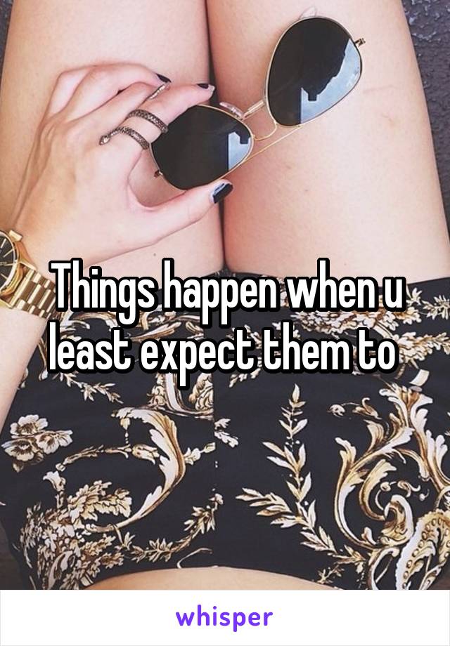 Things happen when u least expect them to 