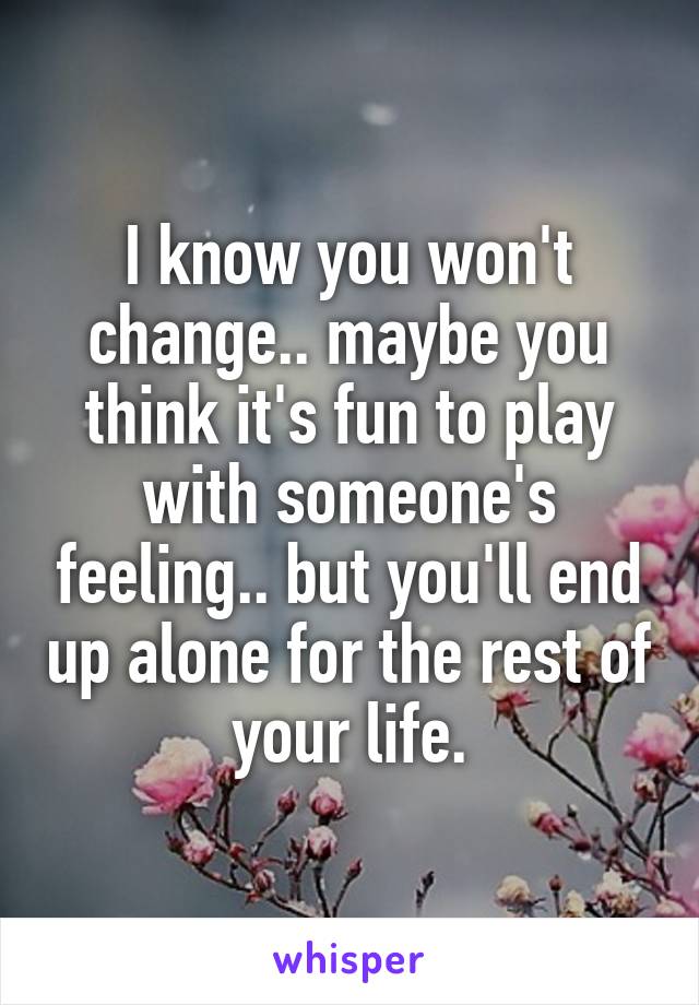 I know you won't change.. maybe you think it's fun to play with someone's feeling.. but you'll end up alone for the rest of your life.