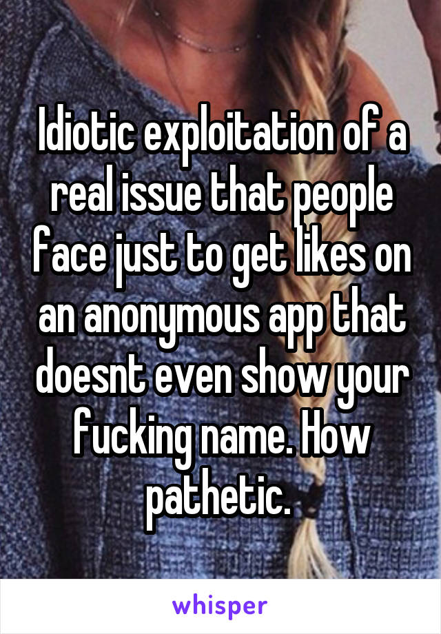 Idiotic exploitation of a real issue that people face just to get likes on an anonymous app that doesnt even show your fucking name. How pathetic. 