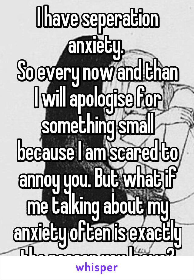 I have seperation anxiety. 
So every now and than I will apologise for something small because I am scared to annoy you. But what if me talking about my anxiety often is exactly the reason you leave?