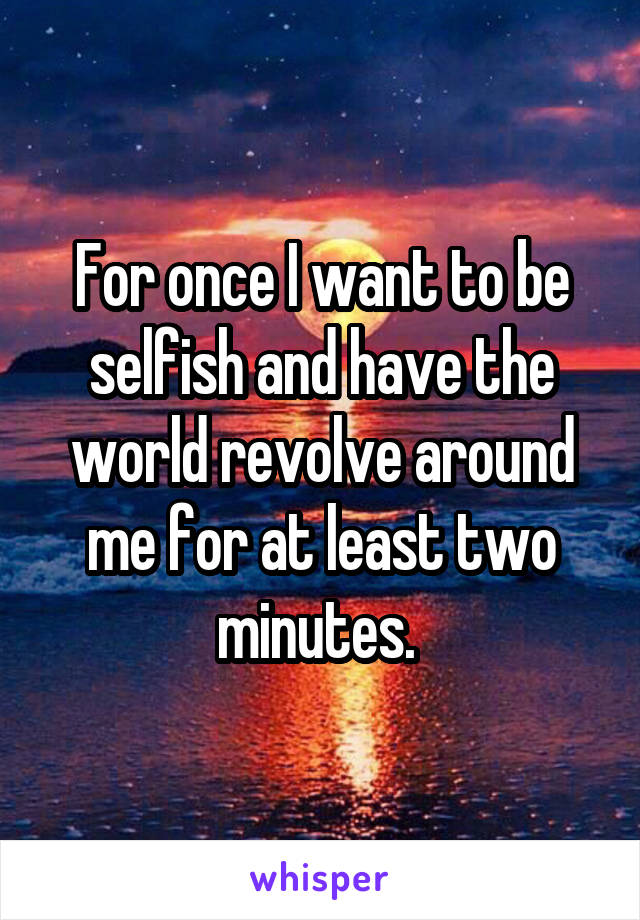 For once I want to be selfish and have the world revolve around me for at least two minutes. 