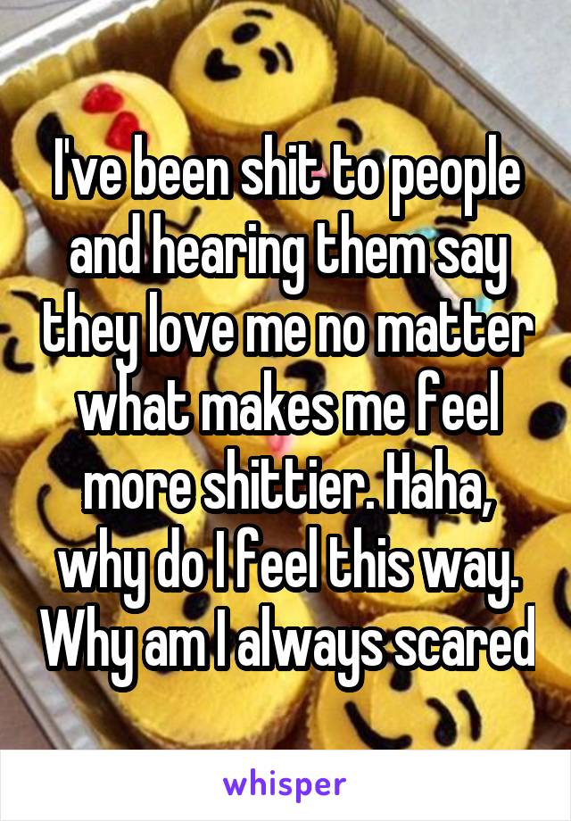 I've been shit to people and hearing them say they love me no matter what makes me feel more shittier. Haha, why do I feel this way. Why am I always scared