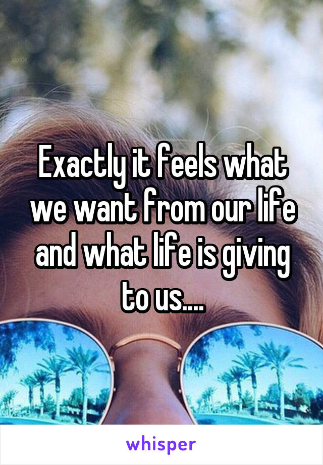 Exactly it feels what we want from our life and what life is giving to us....