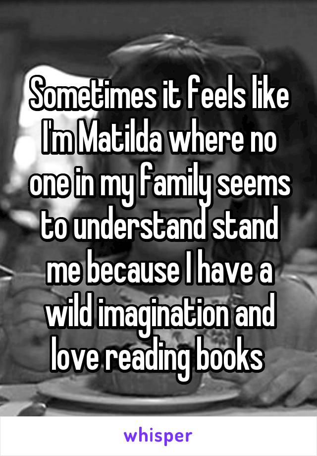 Sometimes it feels like I'm Matilda where no one in my family seems to understand stand me because I have a wild imagination and love reading books 