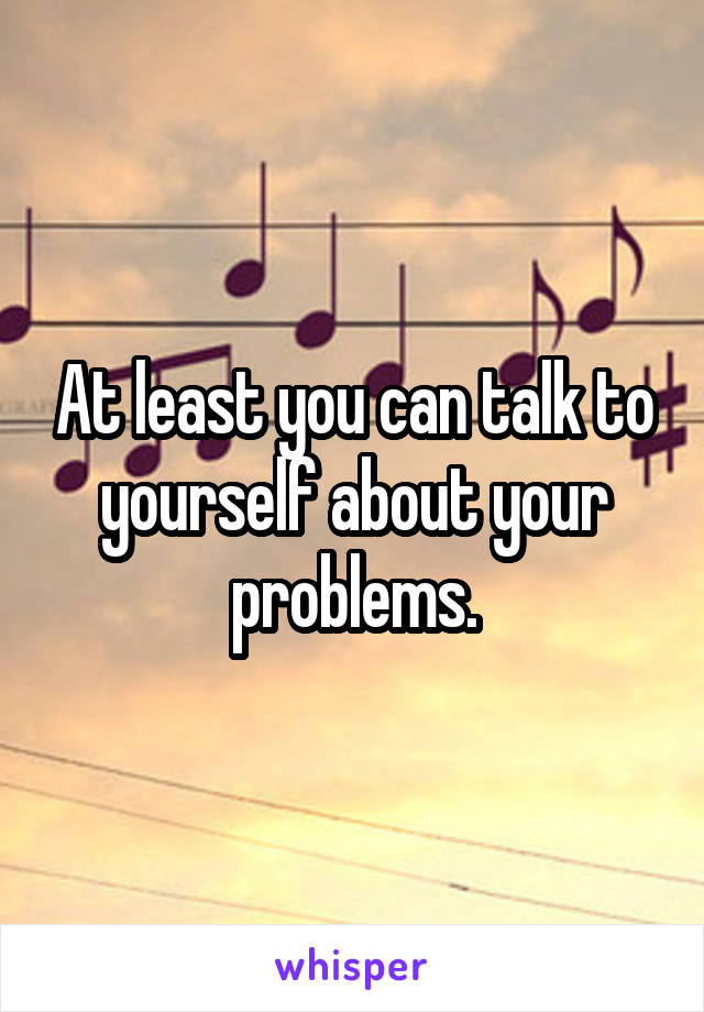 At least you can talk to yourself about your problems.