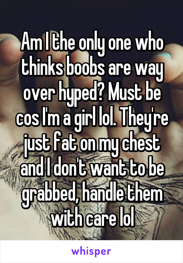 Am I the only one who thinks boobs are way over hyped? Must be cos I'm a girl lol. They're just fat on my chest and I don't want to be grabbed, handle them with care lol