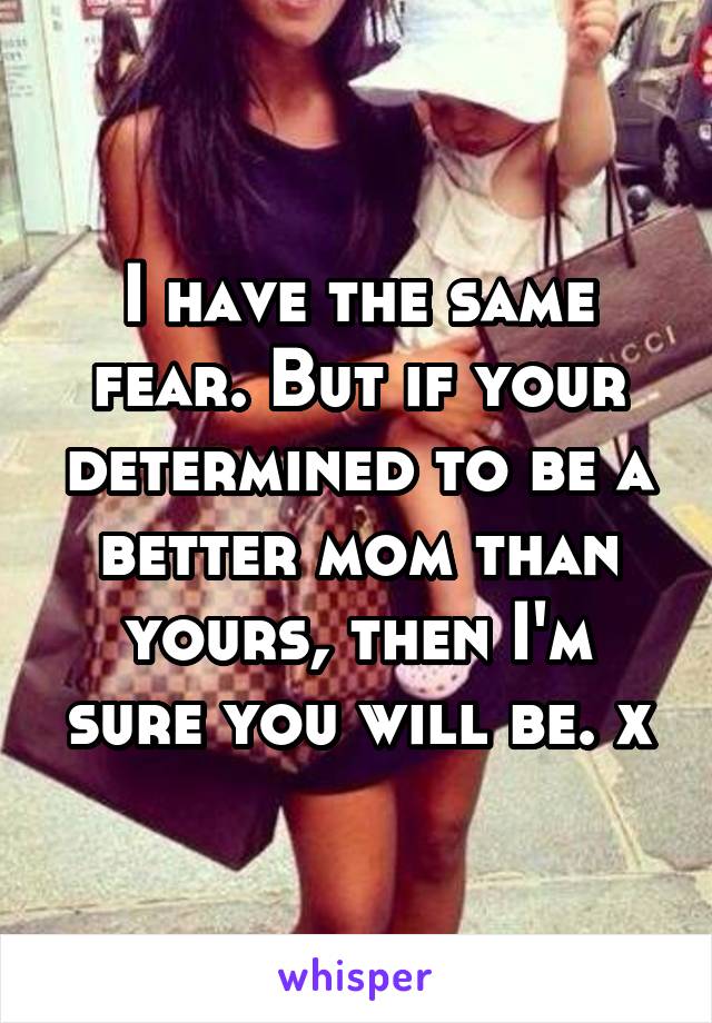 I have the same fear. But if your determined to be a better mom than yours, then I'm sure you will be. x