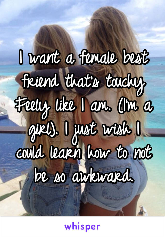 I want a female best friend that's touchy Feely like I am. (I'm a girl). I just wish I could learn how to not be so awkward.