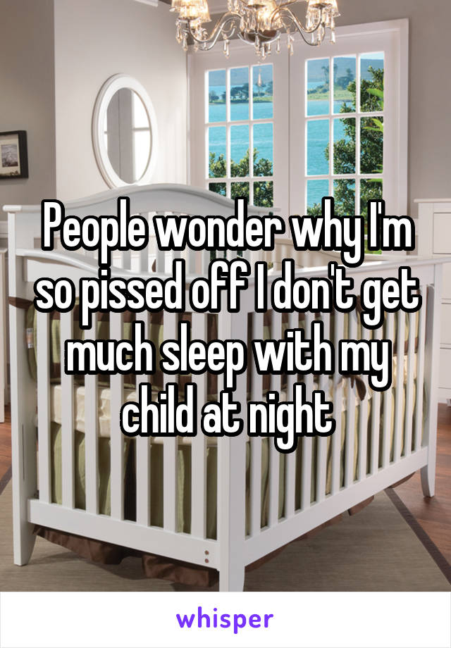 People wonder why I'm so pissed off I don't get much sleep with my child at night