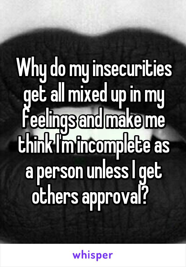 Why do my insecurities get all mixed up in my feelings and make me think I'm incomplete as a person unless I get others approval?  